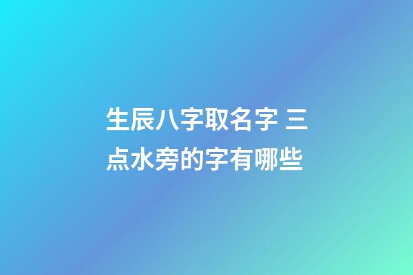 生辰八字取名字 三点水旁的字有哪些